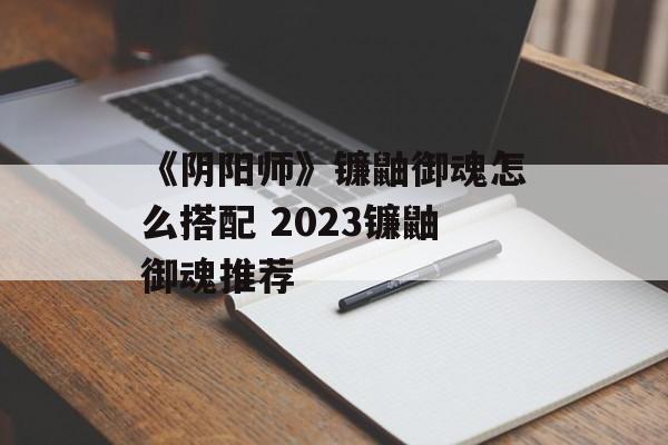 《阴阳师》镰鼬御魂怎么搭配 2023镰鼬御魂推荐