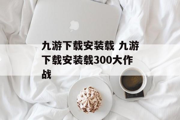 九游下载安装载 九游下载安装载300大作战