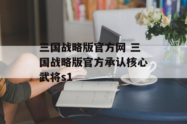 三国战略版官方网 三国战略版官方承认核心武将s1