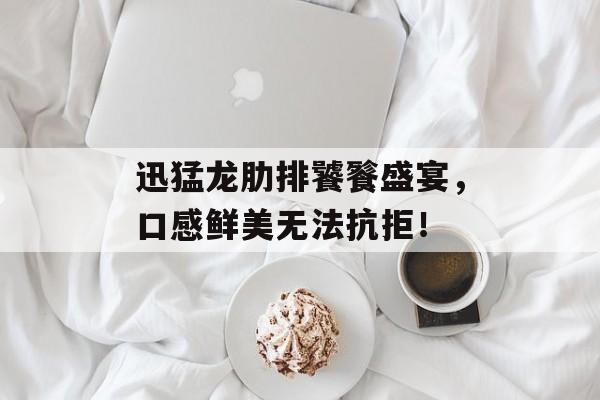 迅猛龙肋排饕餮盛宴，口感鲜美无法抗拒！