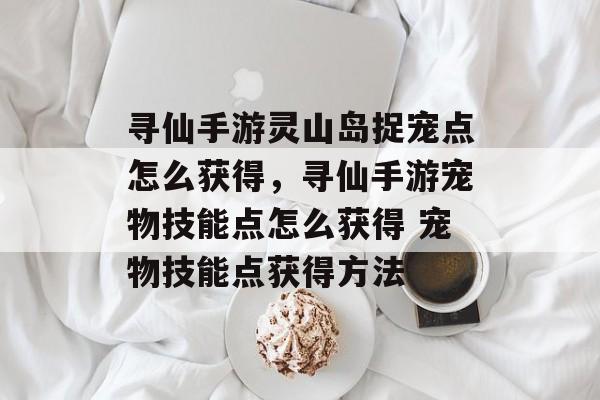 寻仙手游灵山岛捉宠点怎么获得,寻仙手游宠物技能点怎么获得 宠物技能点获得方法 寻仙手游灵山岛捉宠点怎么获得,寻仙手游宠物技能点怎么获得 宠物技能点获得方法