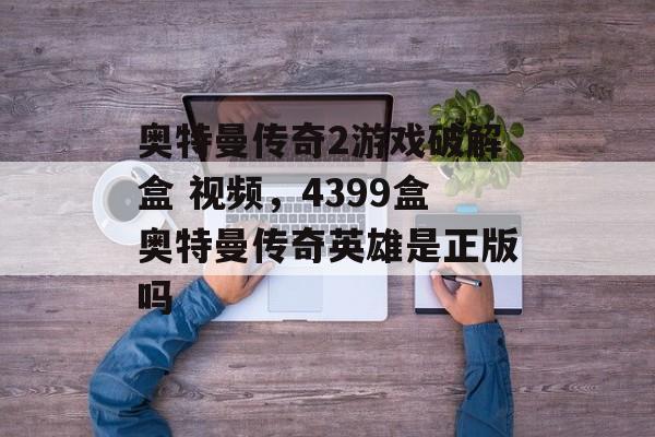 奥特曼传奇2游戏破解盒 视频,4399盒奥特曼传奇英雄是正版吗 奥特曼传奇2游戏破解盒 视频,4399盒奥特曼传奇英雄是正版吗