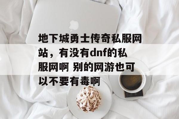 地下城勇士传奇私服网站,有没有dnf的私服网啊 别的网游也可以不要有毒啊 地下城勇士传奇私服网站,有没有dnf的私服网啊 别的网游也可以不要有毒啊
