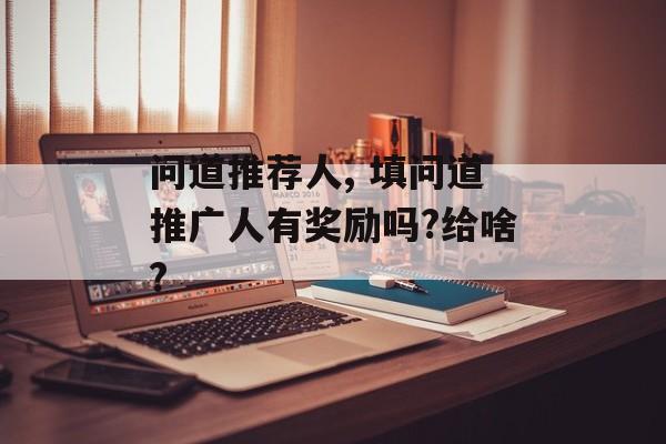 问道推荐人, 填问道推广人有奖励吗?给啥?
