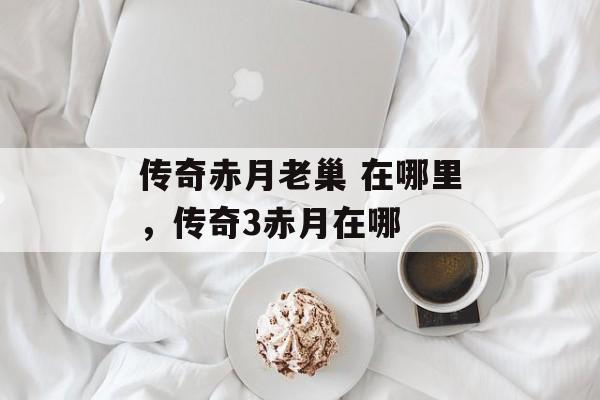 传奇赤月老巢 在哪里,传奇3赤月在哪 传奇赤月老巢 在哪里,传奇3赤月在哪