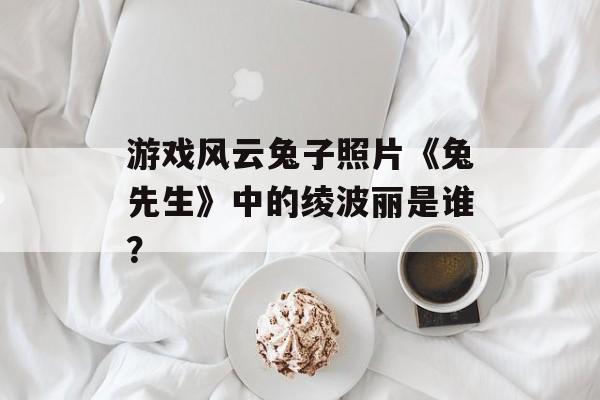游戏风云兔子照片《兔先生》中的绫波丽是谁？