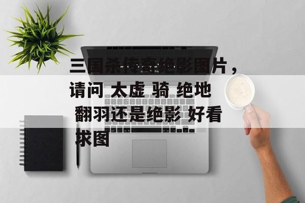 三国杀传奇绝影图片，请问 太虚 骑 绝地 翻羽还是绝影 好看 求图