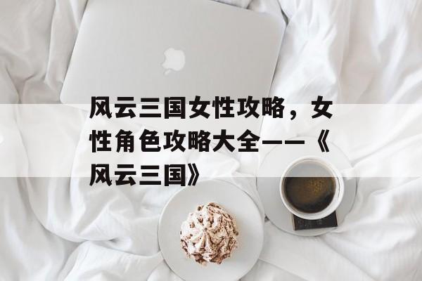 风云三国女性攻略，女性角色攻略大全——《风云三国》