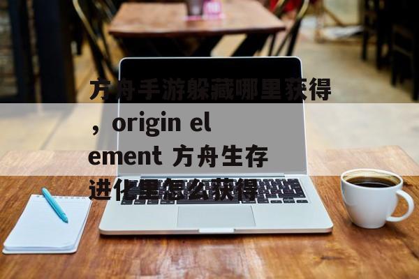 方舟手游躲藏哪里获得,origin element 方舟生存进化里怎么获得 方舟手游躲藏哪里获得,origin element 方舟生存进化里怎么获得