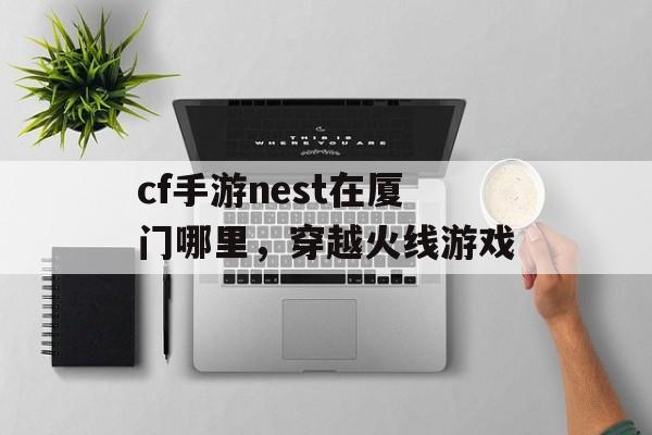 cf手游nest在厦门哪里,穿越火线游戏 cf手游nest在厦门哪里,穿越火线游戏