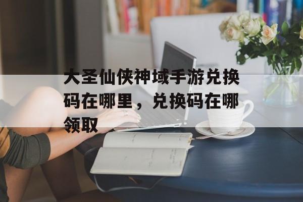 大圣仙侠神域手游兑换码在哪里，兑换码在哪领取