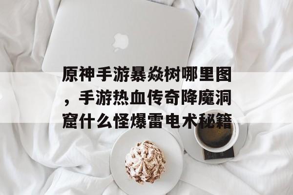 原神手游暴焱树哪里图，手游热血传奇降魔洞窟什么怪爆雷电术秘籍