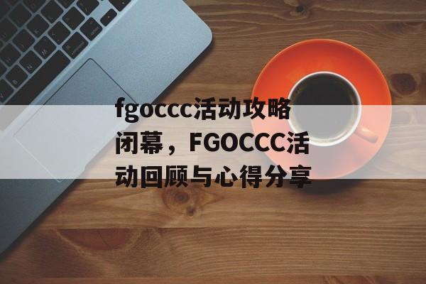 fgoccc活动攻略闭幕，FGOCCC活动回顾与心得分享