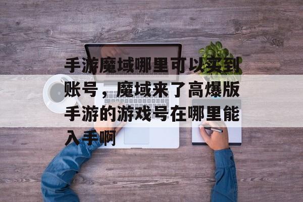 手游魔域哪里可以买到账号,魔域来了高爆版手游的游戏号在哪里能入手啊 手游魔域哪里可以买到账号,魔域来了高爆版手游的游戏号在哪里能入手啊