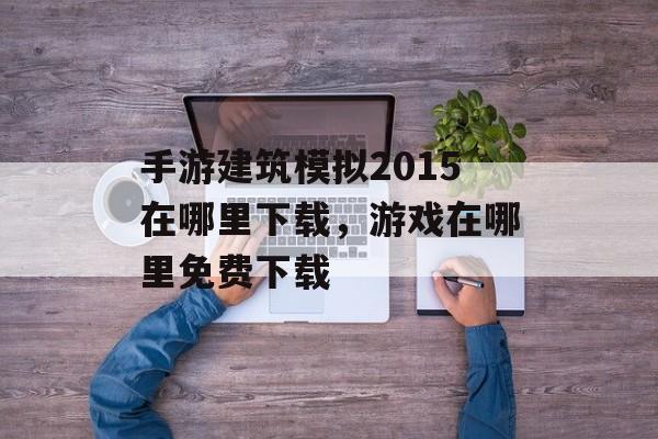 手游建筑模拟2015在哪里下载,游戏在哪里免费下载 手游建筑模拟2015在哪里下载,游戏在哪里免费下载