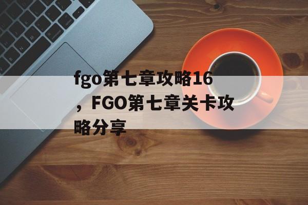 fgo第七章攻略16，FGO第七章关卡攻略分享