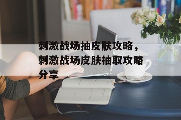 刺激战场抽皮肤攻略，刺激战场皮肤抽取攻略分享