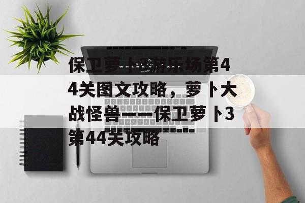 保卫萝卜3游乐场第44关图文攻略，萝卜大战怪兽——保卫萝卜3第44关攻略