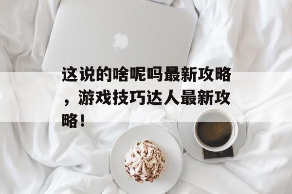 这说的啥呢吗最新攻略，游戏技巧达人最新攻略！
