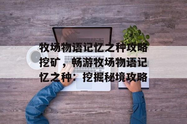 牧场物语记忆之种攻略挖矿，畅游牧场物语记忆之种：挖掘秘境攻略