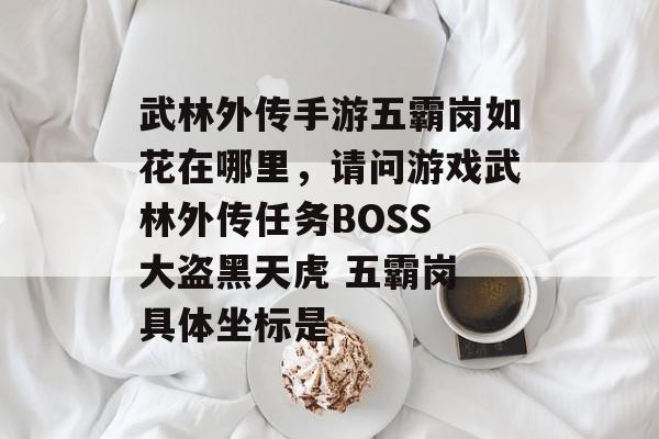 武林外传手游五霸岗如花在哪里,请问游戏武林外传任务BOSS 大盗黑天虎 五霸岗 具体坐标是 武林外传手游五霸岗如花在哪里,请问游戏武林外传任务BOSS 大盗黑天虎 五霸岗 具体坐标是