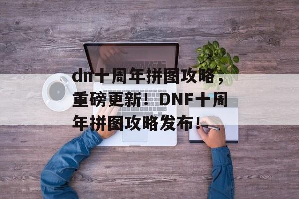 dn十周年拼图攻略，重磅更新！DNF十周年拼图攻略发布！