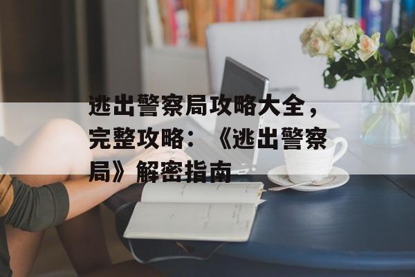 逃出警察局攻略大全，完整攻略：《逃出警察局》解密指南