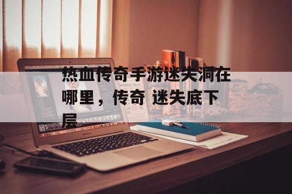 热血传奇手游迷失洞在哪里,传奇 迷失底下层 热血传奇手游迷失洞在哪里,传奇 迷失底下层