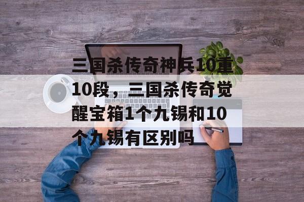 三国杀传奇神兵10重10段,三国杀传奇觉醒宝箱1个九锡和10个九锡有区别吗 三国杀传奇神兵10重10段,三国杀传奇觉醒宝箱1个九锡和10个九锡有区别吗