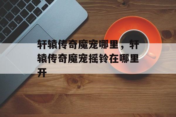 轩辕传奇魔宠哪里,轩辕传奇魔宠摇铃在哪里开 轩辕传奇魔宠哪里,轩辕传奇魔宠摇铃在哪里开