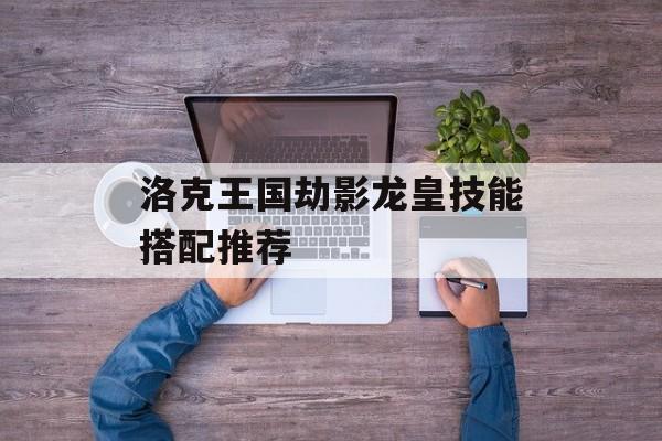 洛克王国劫影龙皇技能搭配推荐