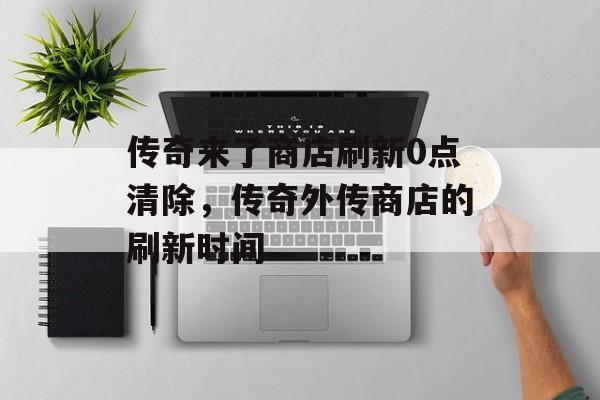 传奇来了商店刷新0点清除,传奇外传商店的刷新时间 传奇来了商店刷新0点清除,传奇外传商店的刷新时间