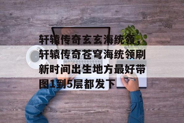 轩辕传奇玄玄海统领,轩辕传奇苍穹海统领刷新时间出生地方最好带图1到5层都发下 轩辕传奇玄玄海统领,轩辕传奇苍穹海统领刷新时间出生地方最好带图1到5层都发下