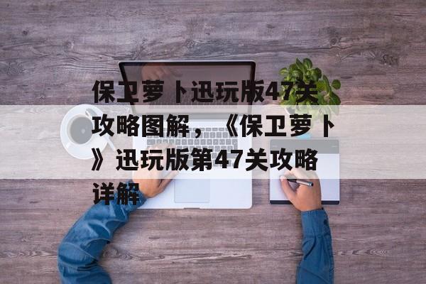 保卫萝卜迅玩版47关攻略图解，《保卫萝卜》迅玩版第47关攻略详解