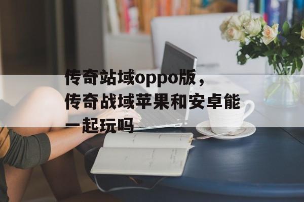 传奇站域oppo版,传奇战域苹果和安卓能一起玩吗 传奇站域oppo版,传奇战域苹果和安卓能一起玩吗