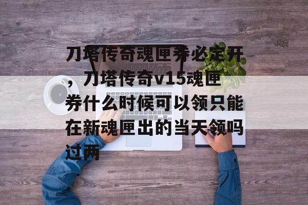 刀塔传奇魂匣券必定开,刀塔传奇v15魂匣券什么时候可以领只能在新魂匣出的当天领吗过两 刀塔传奇魂匣券必定开,刀塔传奇v15魂匣券什么时候可以领只能在新魂匣出的当天领吗过两