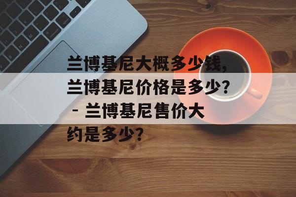 兰博基尼大概多少钱,兰博基尼价格是多少？ - 兰博基尼售价大约是多少？