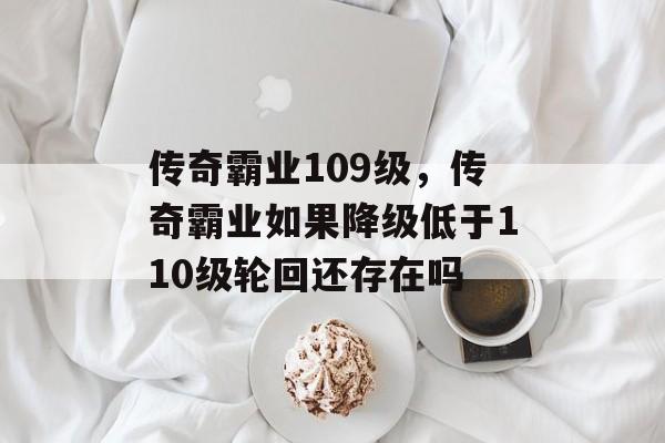 传奇霸业109级，传奇霸业如果降级低于110级轮回还存在吗