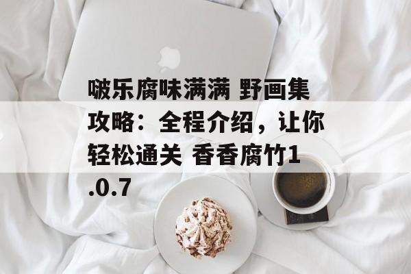 啵乐腐味满满 野画集攻略:全程介绍,让你轻松通关 香香腐竹1.0.7