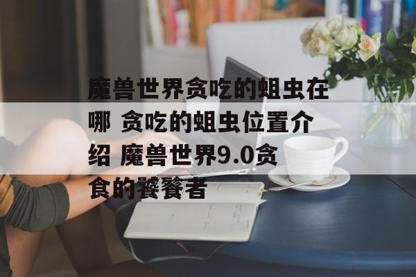 魔兽世界贪吃的蛆虫在哪 贪吃的蛆虫位置介绍 魔兽世界9.0贪食的饕餮者