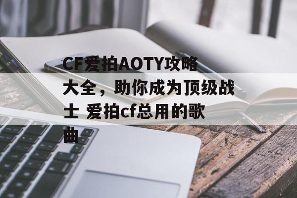 CF爱拍AOTY攻略大全，助你成为顶级战士 爱拍cf总用的歌曲