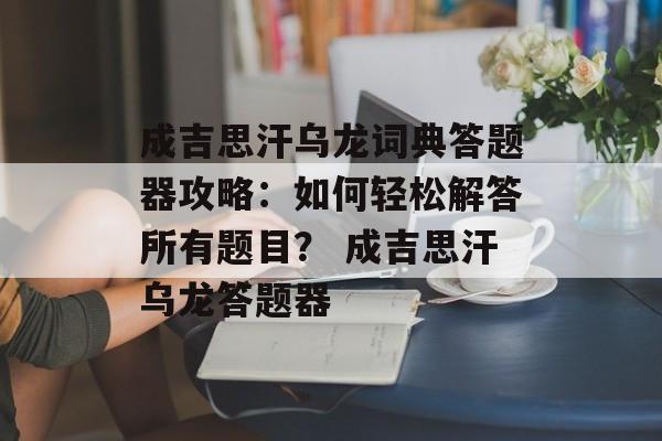 成吉思汗乌龙词典答题器攻略：如何轻松解答所有题目？ 成吉思汗乌龙答题器