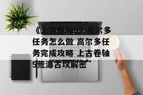《上古卷轴5》高尔多任务怎么做 高尔多任务完成攻略 上古卷轴5荒瀑古坟解密