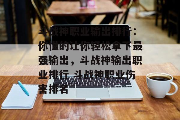 斗战神职业输出排行：你懂的让你轻松拿下最强输出，斗战神输出职业排行 斗战神职业伤害排名