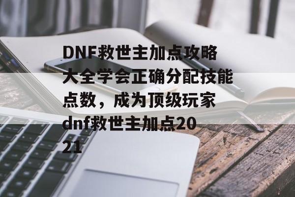 DNF救世主加点攻略大全学会正确分配技能点数，成为顶级玩家 dnf救世主加点2021