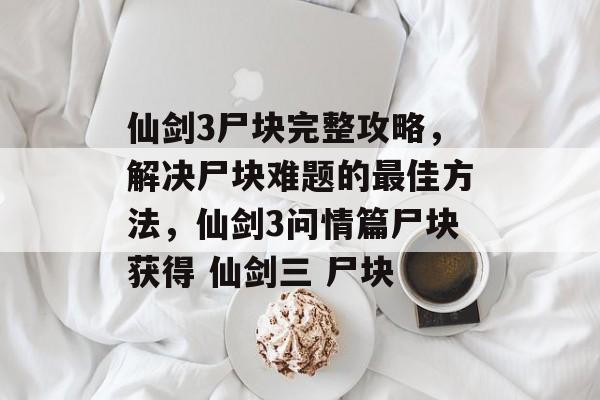 仙剑3尸块完整攻略，解决尸块难题的最佳方法，仙剑3问情篇尸块获得 仙剑三 尸块
