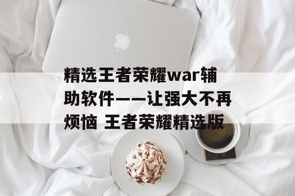 精选王者荣耀war辅助软件——让强大不再烦恼 王者荣耀精选版
