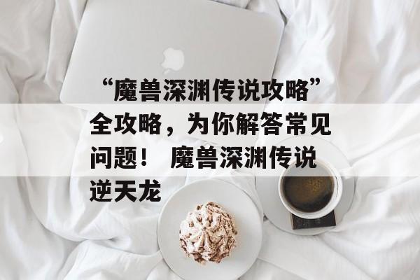“魔兽深渊传说攻略”全攻略，为你解答常见问题！ 魔兽深渊传说逆天龙