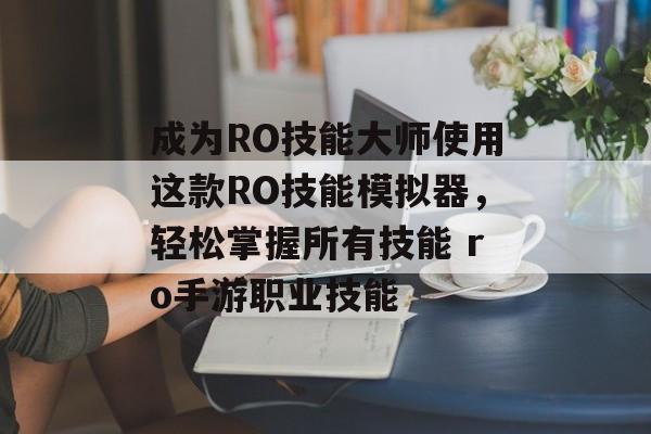 成为RO技能大师使用这款RO技能模拟器，轻松掌握所有技能 ro手游职业技能