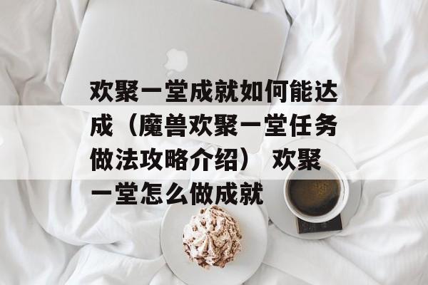 欢聚一堂成就如何能达成（魔兽欢聚一堂任务做法攻略介绍） 欢聚一堂怎么做成就